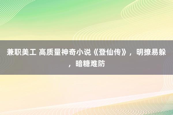 兼职美工 高质量神奇小说《登仙传》，明撩易躲，暗糖难防