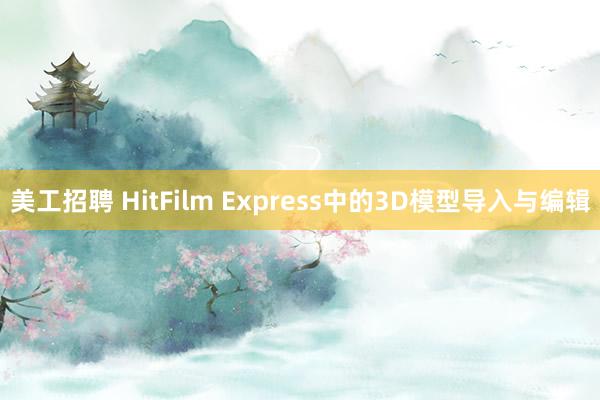 美工招聘 HitFilm Express中的3D模型导入与编辑