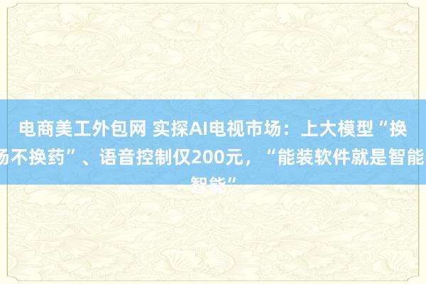 电商美工外包网 实探AI电视市场：上大模型“换汤不换药”、语音控制仅200元，“能装软件就是智能”