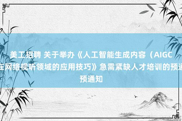 美工招聘 关于举办《人工智能生成内容（AIGC）在网络视听领域的应用技巧》急需紧缺人才培训的预通知