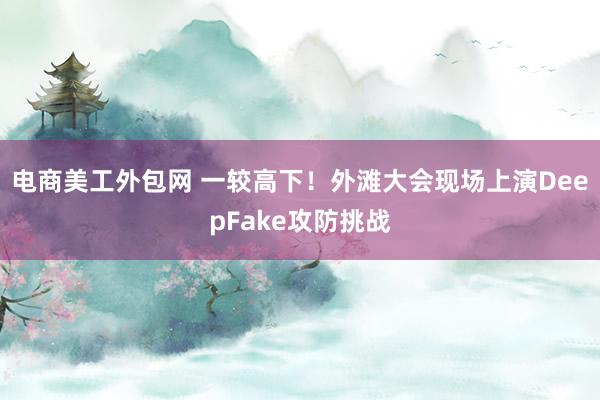 电商美工外包网 一较高下！外滩大会现场上演DeepFake攻防挑战