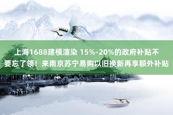 上海1688建模渲染 15%-20%的政府补贴不要忘了领！来南京苏宁易购以旧换新再享额外补贴