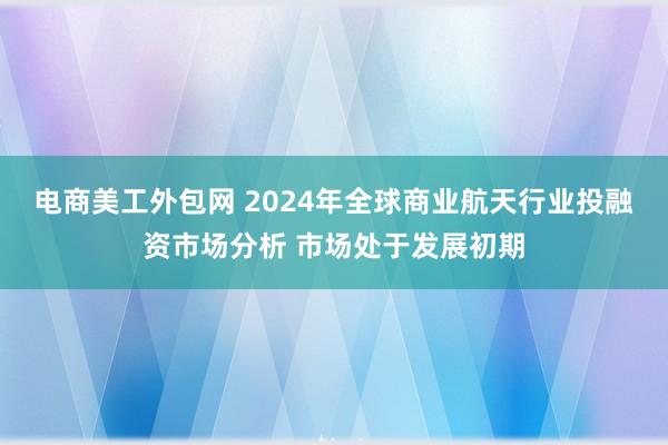 电商美工外包网 2024年全球商业航天行业投融资市场分析 市场处于发展初期