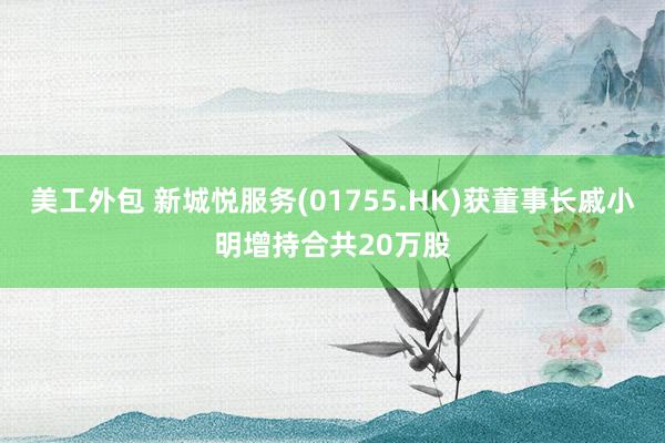 美工外包 新城悦服务(01755.HK)获董事长戚小明增持合共20万股