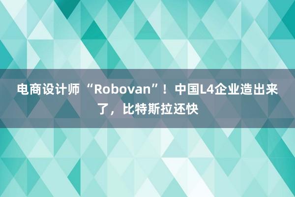 电商设计师 “Robovan”！中国L4企业造出来了，比特斯拉还快