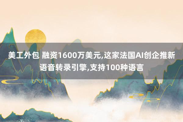 美工外包 融资1600万美元,这家法国AI创企推新语音转录引擎,支持100种语言