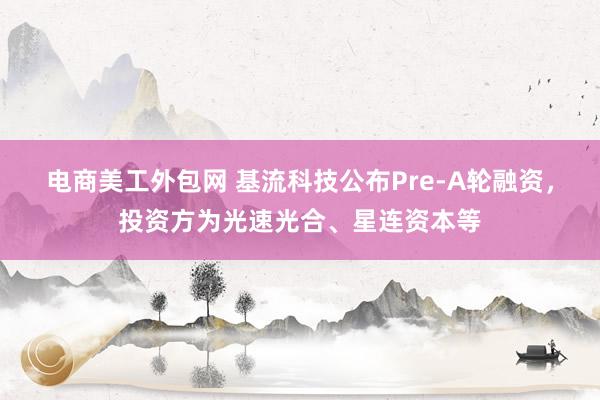 电商美工外包网 基流科技公布Pre-A轮融资，投资方为光速光合、星连资本等