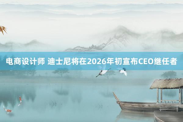 电商设计师 迪士尼将在2026年初宣布CEO继任者