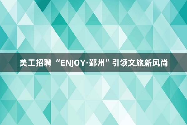 美工招聘 “ENJOY·鄞州”引领文旅新风尚